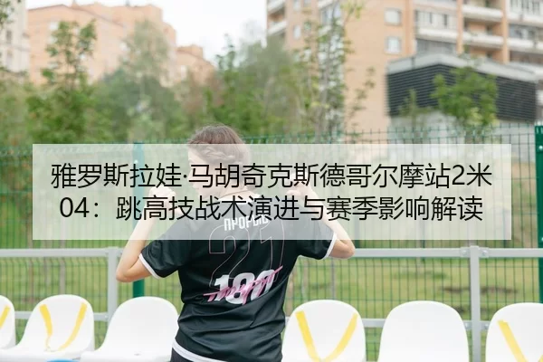 雅罗斯拉娃·马胡奇克斯德哥尔摩站2米04：跳高技战术演进与赛季影响解读